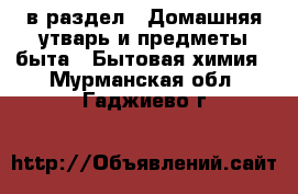  в раздел : Домашняя утварь и предметы быта » Бытовая химия . Мурманская обл.,Гаджиево г.